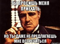 ты просишь меня приехать но ты даже не предлагаешь мне встречаться