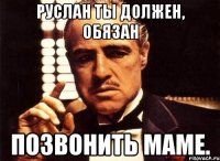 руслан ты должен, обязан позвонить маме.