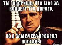 ты говоришь, что 1300 за концерт это дорого, но я сам вчера просрал полторы