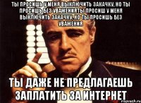 ты просишь у меня выключить закачку, но ты просишь без уваженияты просиш у меня выключить закачку, но ты просишь без уважения ты даже не предлагаешь заплатить за интернет