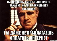 ты просишь у меня выключить закачку, но ты просишь без уважения ты даже не предлагаешь оплатить интернет