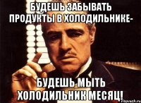 будешь забывать продукты в холодильнике- будешь мыть холодильник месяц!