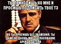 ты приходишь ко мне и просишь подписать твоё тз но ты просишь без уважения, ты даже не даешь мне согласование арендодателя