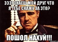 эээ! знаеш мой друг что я тебе скажу за это? пошол нахуй!!!