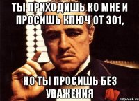 ты приходишь ко мне и просишь ключ от 301, но ты просишь без уважения