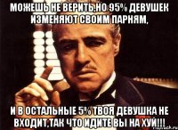 можешь не верить,но 95% девушек изменяют своим парням, и в остальные 5% твоя девушка не входит,так что идите вы на хуй!!!