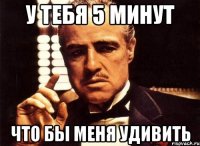 у тебя 5 минут что бы меня удивить