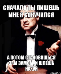 сначало ты пишешь мне я сокучился а потом становишься зам замом, и шлешь нахуй