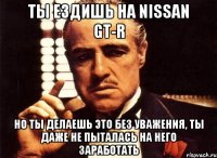 ты ездишь на nissan gt-r но ты делаешь это без уважения, ты даже не пыталась на него заработать