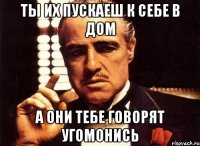 ты их пускаеш к себе в дом а они тебе говорят угомонись