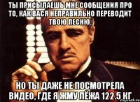 ты присылаешь мне сообщения про то, как вася неправильно переводит твою песню. но ты даже не посмотрела видео, где я жму лёжа 122.5 кг