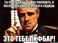 ты приходишь ко мне покушать, и после того как поел, долго сидишь это тебе пифбар!