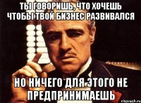 ты говоришь, что хочешь чтобы твой бизнес развивался но ничего для этого не предпринимаешь