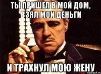 ты пришел в мой дом, взял мои деньги и трахнул мою жену