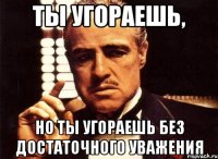 ты угораешь, но ты угораешь без достаточного уважения