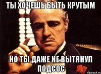 ты хочешь быть крутым но ты даже не вытянул подсос