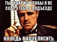 ты говариш чтобы я не ссал у тебя в подъезде но ведь я хочу писить