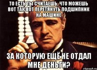 то есть ты считаешь, что можешь вот так вот перетянуть подшипник на машине за которую ещё не отдал мне деньги?