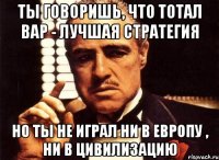 ты говоришь, что тотал вар - лучшая стратегия но ты не играл ни в европу , ни в цивилизацию