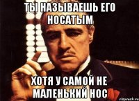 ты называешь его носатым хотя у самой не маленький нос