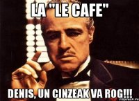 la "le cafe" denis, un cinzeak va rog!!!