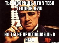 ты говоришь,что у тебя теплый душ но ты не приглашаешь в него