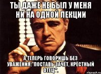 ты даже не был у меня ни на одной лекции а теперь говоришь без уважения:"поставь зачёт, крёстный отец.".