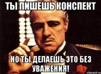 ты пишешь конспект но ты делаешь это без уважения!