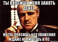 ты просишь меня занять денег, но ты просишь без уважения и даже не пишешь в лс