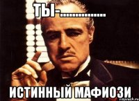 ты-............... истинный мафиози