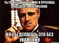 ты приходишь ко мне и просишь переделать расписание но ты делаешь это без уважения