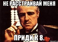 не расстраивай меня приди к 8.