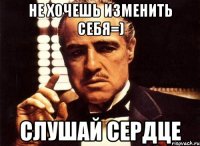 не хочешь изменить себя=) слушай сердце