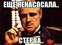 еще ненасосала.. стерва..