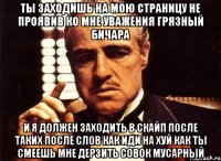 ты заходишь на мою страницу не проявив ко мне уважения грязный бичара и я должен заходить в скайп после таких после слов как иди на хуй как ты смеешь мне дерзить совок мусарный