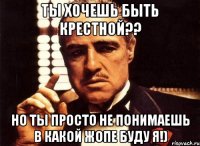 ты хочешь быть крестной?? но ты просто не понимаешь в какой жопе буду я!)