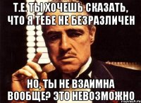 т.е. ты хочешь сказать, что я тебе не безразличен но, ты не взаимна вообще? это невозможно