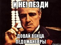 и не! пезди довай венца педоманевры