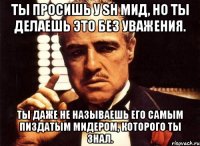 ты просишь у sh мид, но ты делаешь это без уважения. ты даже не называешь его самым пиздатым мидером, которого ты знал.