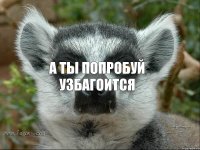 А ты попробуй УЗБАГОИТСЯ