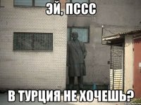 эй, пссс в турция не хочешь?