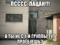 псссс, пацан!!! а ты не с 1-й группы тут проёбуешь?