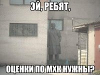 эй, ребят, оценки по мхк нужны?