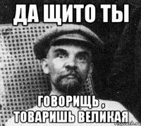 да щито ты говорищь , товаришь великая