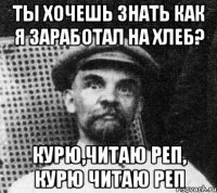 ты хочешь знать как я заработал на хлеб? курю,читаю реп, курю читаю реп