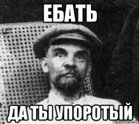 ебать да ты упоротый