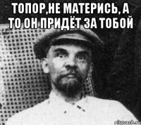 топор,не матерись, а то он придёт за тобой 