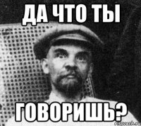 да что ты говоришь?