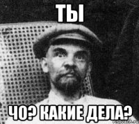 ты чо? какие дела?