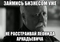 займись бизнесом уже не расстраивай леонида аркадьевича